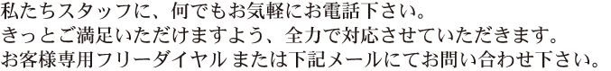 私たちスタッフに、何でもお気軽にお電話ください。きっとご満足いただけますよう、全力で対応させていただきます。お客様専用フリーダイヤル0120-40-5552または下記メールにてお問い合わせ下さい。