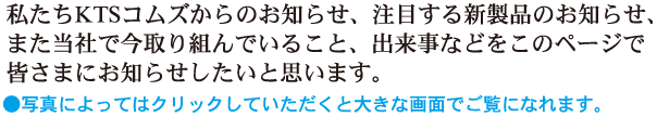 私たちKTSコムズからのお知らせ、注目する新製品のお知らせ、また当社で今取り組んでいること、出来事などをこのページで皆様にお知らせしたいと思います。