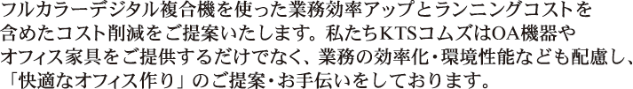 フルカラーデジタル複合機を使った業務効率アップとランニングコストを含めたコスト削減をご提案いたします。私たちKTSコムズはOA機器やオフィス家具をご提供するだけでなく、業務の効率化・環境性能なども配慮し、「快適なオフィス作り」のご提案・お手伝いをしております。