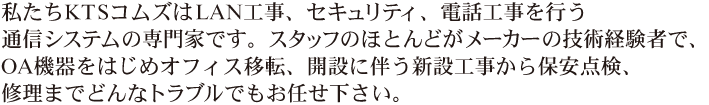 私たちKTSコムズはLAN工事、セキュリティ、電話工事を行う通信システムの専門家です。スタッフのほとんどがメーカーの技術経験者で、OA機器をはじめオフィス移転、開設に伴う新設工事から保安点検、修理までどんなトラブルでもお任せ下さい。