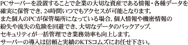 ビジネスホン電話工事やオフィス移転、事務所内のレイアウト変更の際の電話移設工事、施設のセキュリティ機器の設置から、オフィス用ＯＡ機器、LAN配線工事、NTTフレッツ光のお申込み手続きなども全て長年の技術と信頼で応える私たちKTSコムズにお任せ下さい。