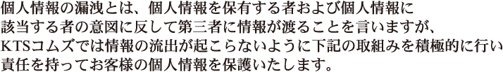 個人情報の漏洩とは、個人情報を保有する者および個人情報に該当する者の意図に反して第三者に情報が渡ることを言いますが、KTSコムズでは情報の流出が起こらないように下記の取り組みを積極的に行い責任を持ってお客様の個人情報を保護いたします。