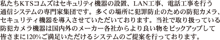 私たちKTSコムズはセキュリティ機器の設置、LAN工事、電話工事を行う通信システムの専門家集団です。多くの場所に犯罪防止のための防犯カメラ、セキュリティ機器を導入させていただいております。当社で取り扱っている防犯カメラ機器は国内外のメーカー各社からより良い物をピックアップして皆さまに120%ご満足いただけるシステムのご提案を行っております。