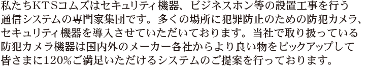私たちKTSコムズはセキュリティ機器の設置、ビジネスホン等の設置工事を行う通信システムの専門家集団です。多くの場所に犯罪防止のための防犯カメラセキュリティ機器を導入させていただいております。当社で取り扱っている防犯カメラ機器は国内外のメーカー各社からより良い物をピックアップして皆さまに120%ご満足いただけるシステムのご提案を行っております。