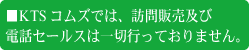 ■KTSコムズでは、訪問販売及び電話セールスは一切行っておりません。