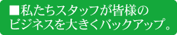 私たちスタッフが皆様のビジネスを大きくバックアップ。