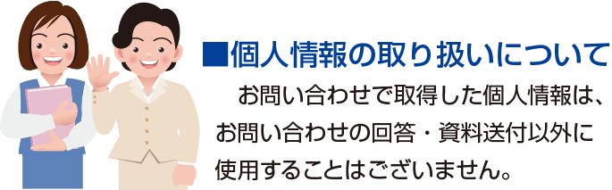 個人情報の取り扱いについて　お問い合わせで取得した個人情報は、お問い合わせの回答・資料送付以外に使用することはございません。