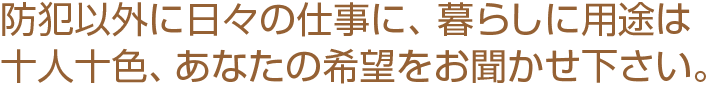 防犯以外に日々の仕事に、暮らしに用途は十人十色、あなたの希望をお聞かせください。