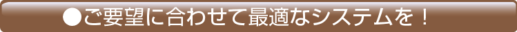 ご要望に合わせて最適なシステムを！