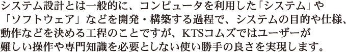 システム設計とは一般的に、コンピュータを利用した「システム」や「ソフトウェア」などを開発・構築する過程で、システムの目的や仕様、動作などを決める工程のことですが、KTSコムズではユーザーが難しい操作や専門知識を必要としない使い勝手の良さを実現します。