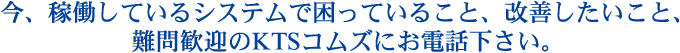 今、稼働しているシステムで困っていること、改善したいこと、難問歓迎のKTSコムズにお電話下さい。