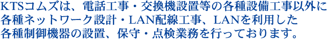 KTSコムズは、電話工事・交換機設置等の各種設備工事以外に各種ネットワーク設計・LAN配線工事、LANを利用した各種制御機器の設置、保守・点検業務を行っております。