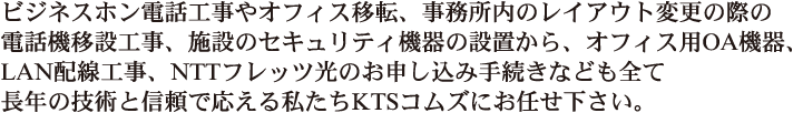 ビジネスホン電話工事やオフィス移転、事務所内のレイアウト変更の際の電話移設工事、施設のセキュリティ機器の設置から、オフィス用ＯＡ機器、LAN配線工事、NTTフレッツ光のお申込み手続きなども全て長年の技術と信頼で応える私たちKTSコムズにお任せ下さい。