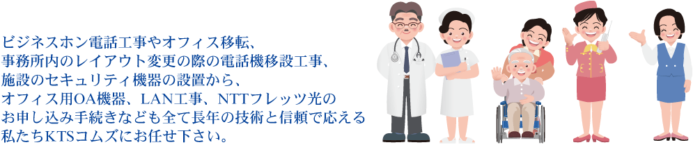 ビジネスホン電話工事やオフィス移転、事務所内のレイアウト変更の際の電話機移設工事、施設のセキュリティ機器の設置から、オフィス用OA機器、LAN工事、NTTフレッツ光のお申し込み手続きなども全て長年の技術と信頼で応える私たちKTSコムズにお任せ下さい。