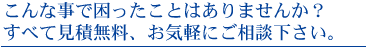 こんな事で困ったことはありませんか？すべて見積無料、お気軽にご相談下さい。