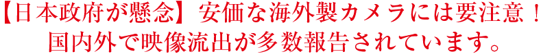 日本政府が懸念　安価な海外製カメラには要注意！　国内外で映像流出が多数報告されています。