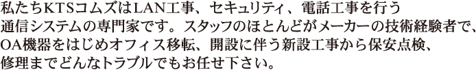 私たちKTSコムズはLAN工事、セキュリティ、電話工事を行う通信システムの専門家です。スタッフのほとんどがメーカーの技術経験者で、OA機器をはいｊめオフィス移転、開設に伴う新設工事から保安点検、修理までどんなトラブルでもお任せください。