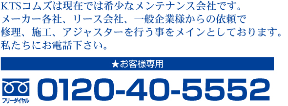 KTSコムズは現在では希少なメンテナンス会社です。メーカー各社、リース会社、一般企業様からの依頼で修理、施工、アジャスターを行う事をメインとしております。私たちにお電話下さい。お客様専用0120-40-5552